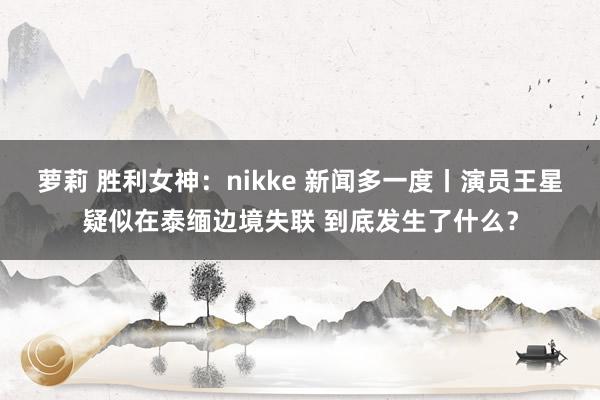 萝莉 胜利女神：nikke 新闻多一度丨演员王星疑似在泰缅边境失联 到底发生了什么？