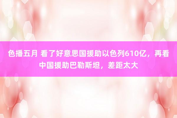 色播五月 看了好意思国援助以色列610亿，再看中国援助巴勒斯坦，差距太大