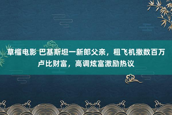 草榴电影 巴基斯坦一新郎父亲，租飞机撒数百万卢比财富，高调炫富激励热议