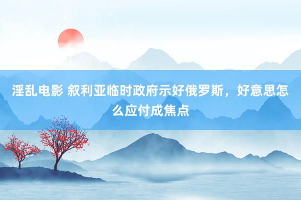 淫乱电影 叙利亚临时政府示好俄罗斯，好意思怎么应付成焦点