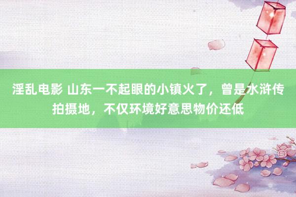 淫乱电影 山东一不起眼的小镇火了，曾是水浒传拍摄地，不仅环境好意思物价还低