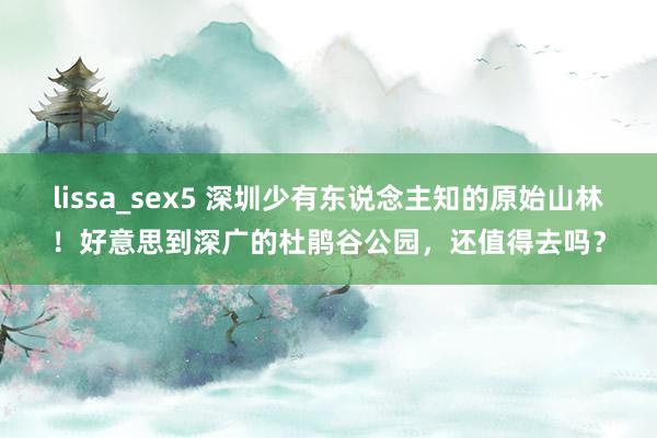 lissa_sex5 深圳少有东说念主知的原始山林！好意思到深广的杜鹃谷公园，还值得去吗？