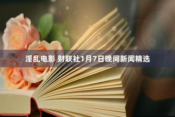 淫乱电影 财联社1月7日晚间新闻精选