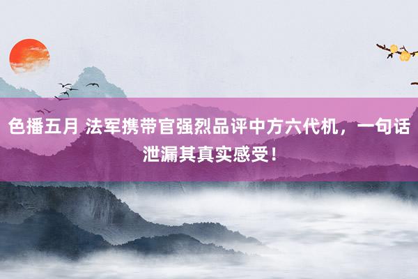 色播五月 法军携带官强烈品评中方六代机，一句话泄漏其真实感受！