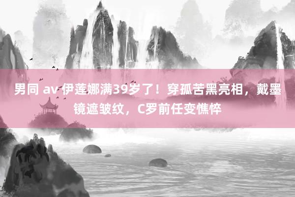 男同 av 伊莲娜满39岁了！穿孤苦黑亮相，戴墨镜遮皱纹，C罗前任变憔悴