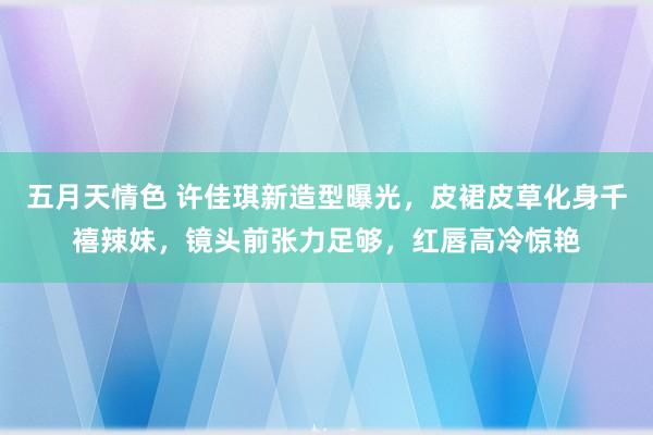 五月天情色 许佳琪新造型曝光，皮裙皮草化身千禧辣妹，镜头前张力足够，红唇高冷惊艳