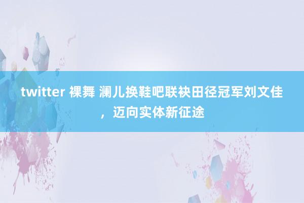 twitter 裸舞 澜儿换鞋吧联袂田径冠军刘文佳，迈向实体新征途