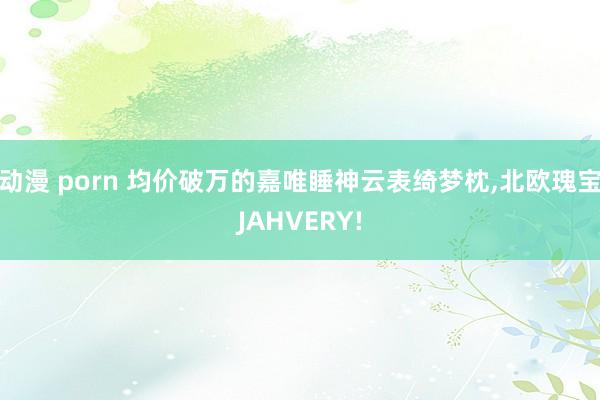 动漫 porn 均价破万的嘉唯睡神云表绮梦枕，北欧瑰宝JAHVERY!