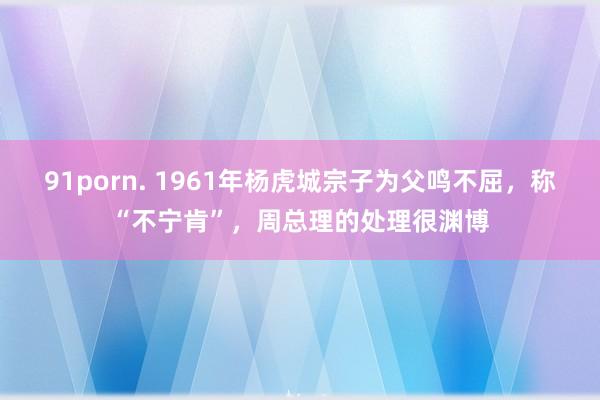 91porn. 1961年杨虎城宗子为父鸣不屈，称“不宁肯”，周总理的处理很渊博