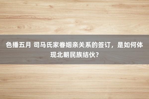 色播五月 司马氏家眷姻亲关系的签订，是如何体现北朝民族结伙？