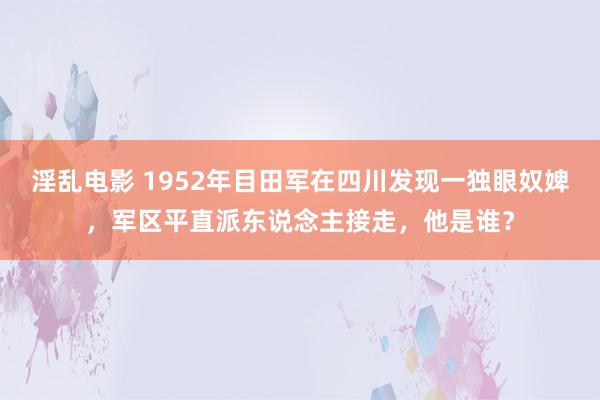 淫乱电影 1952年目田军在四川发现一独眼奴婢，军区平直派东说念主接走，他是谁？