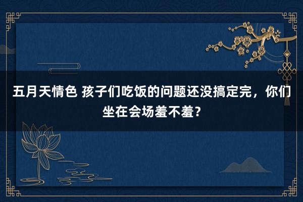 五月天情色 孩子们吃饭的问题还没搞定完，你们坐在会场羞不羞？