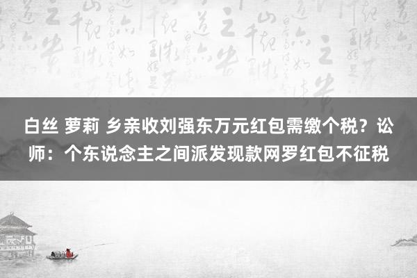 白丝 萝莉 乡亲收刘强东万元红包需缴个税？讼师：个东说念主之间派发现款网罗红包不征税