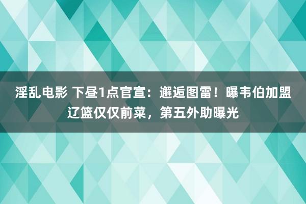 淫乱电影 下昼1点官宣：邂逅图雷！曝韦伯加盟辽篮仅仅前菜，第五外助曝光