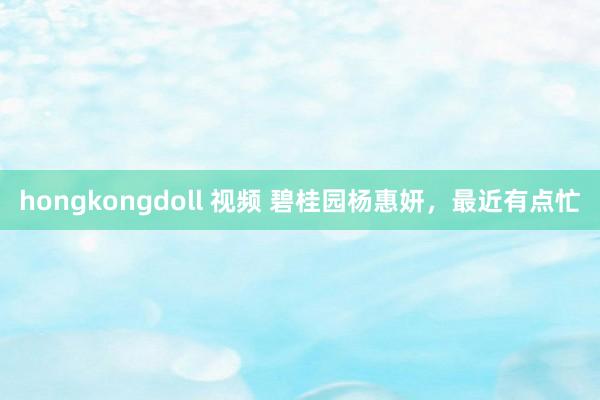 hongkongdoll 视频 碧桂园杨惠妍，最近有点忙