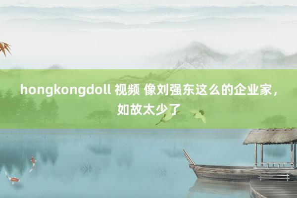 hongkongdoll 视频 像刘强东这么的企业家，如故太少了