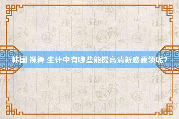 韩国 裸舞 生计中有哪些能提高清新感要领呢？