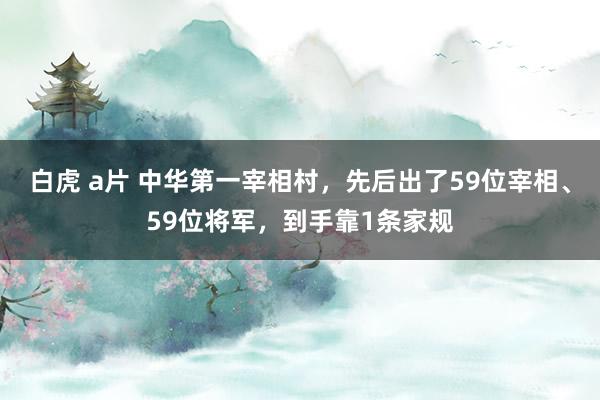 白虎 a片 中华第一宰相村，先后出了59位宰相、59位将军，到手靠1条家规