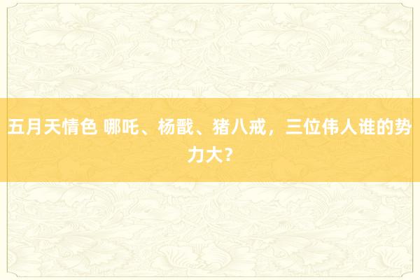 五月天情色 哪吒、杨戬、猪八戒，三位伟人谁的势力大？