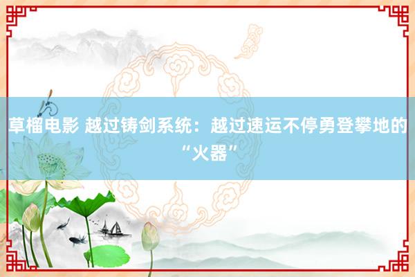 草榴电影 越过铸剑系统：越过速运不停勇登攀地的“火器”