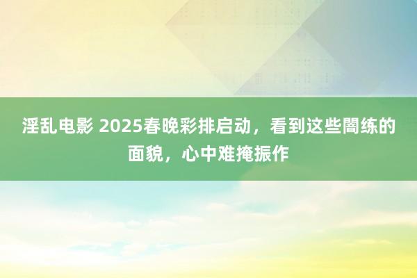 淫乱电影 2025春晚彩排启动，看到这些闇练的面貌，心中难掩振作