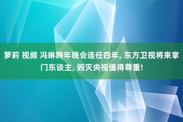 萝莉 视频 冯琳跨年晚会连任四年， 东方卫视将来掌门东谈主， 毁灭央视值得尊重!