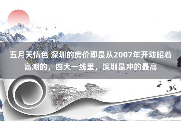 五月天情色 深圳的房价即是从2007年开动昭着高潮的，四大一线里，深圳是冲的最高