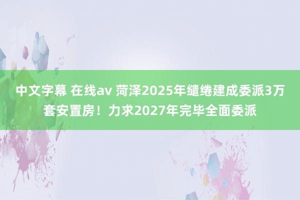 中文字幕 在线av 菏泽2025年缱绻建成委派3万套安置房！力求2027年完毕全面委派