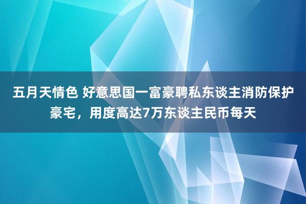 五月天情色 好意思国一富豪聘私东谈主消防保护豪宅，用度高达7万东谈主民币每天