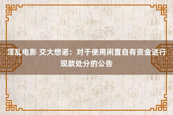 淫乱电影 交大想诺：对于使用闲置自有资金进行现款处分的公告