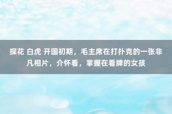 探花 白虎 开国初期，毛主席在打扑克的一张非凡相片，介怀看，掌握在看牌的女孩