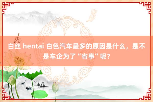 白丝 hentai 白色汽车最多的原因是什么，是不是车企为了“省事”呢？