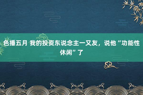 色播五月 我的投资东说念主一又友，说他“功能性休闲”了