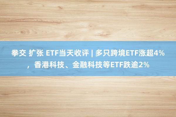 拳交 扩张 ETF当天收评 | 多只跨境ETF涨超4%，香港科技、金融科技等ETF跌逾2%