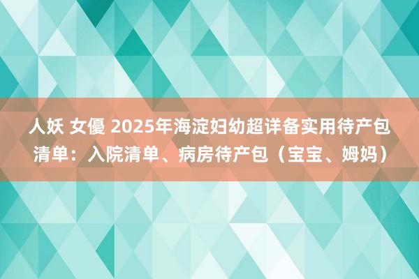 人妖 女優 2025年海淀妇幼超详备实用待产包清单：入院清单、病房待产包（宝宝、姆妈）