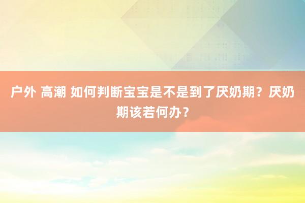 户外 高潮 如何判断宝宝是不是到了厌奶期？厌奶期该若何办？