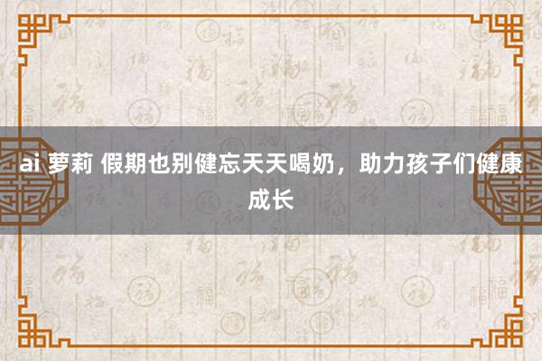 ai 萝莉 假期也别健忘天天喝奶，助力孩子们健康成长