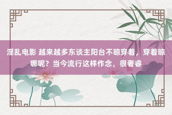 淫乱电影 越来越多东谈主阳台不晾穿着，穿着晾哪呢？当今流行这样作念，很奢睿