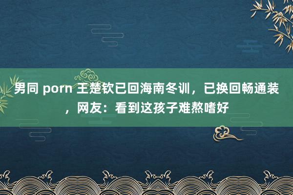 男同 porn 王楚钦已回海南冬训，已换回畅通装，网友：看到这孩子难熬嗜好