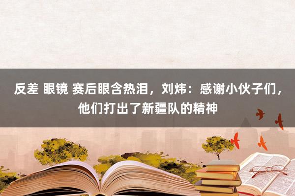 反差 眼镜 赛后眼含热泪，刘炜：感谢小伙子们，他们打出了新疆队的精神