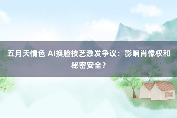 五月天情色 AI换脸技艺激发争议：影响肖像权和秘密安全？