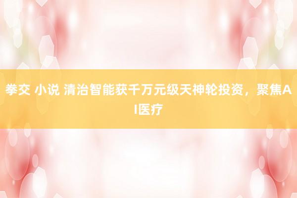 拳交 小说 清治智能获千万元级天神轮投资，聚焦AI医疗