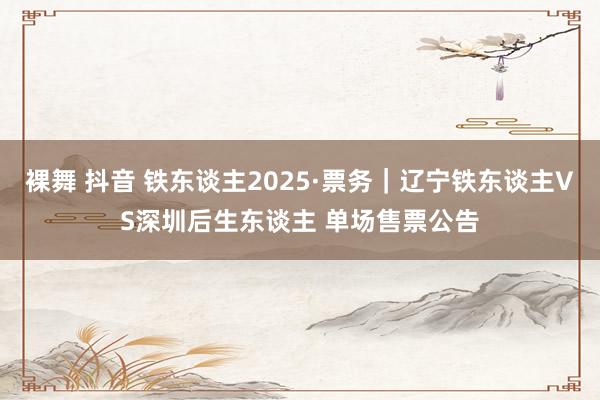 裸舞 抖音 铁东谈主2025·票务｜辽宁铁东谈主VS深圳后生东谈主 单场售票公告