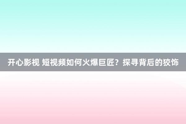 开心影视 短视频如何火爆巨匠？探寻背后的狡饰