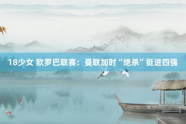 18少女 欧罗巴联赛：曼联加时“绝杀”挺进四强