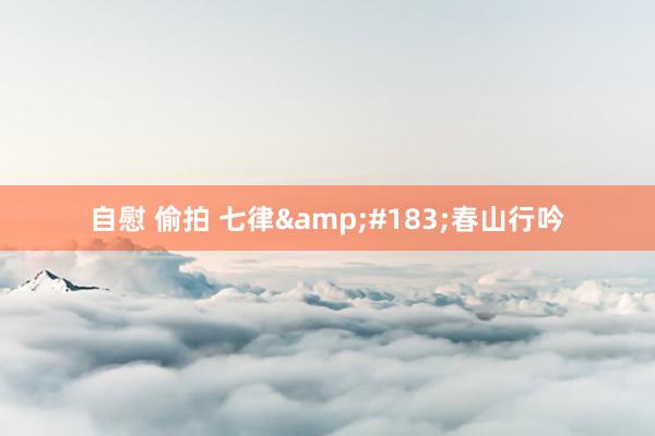 自慰 偷拍 七律&#183;春山行吟