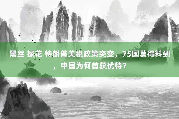 黑丝 探花 特朗普关税政策突变，75国莫得料到，中国为何首获优待？