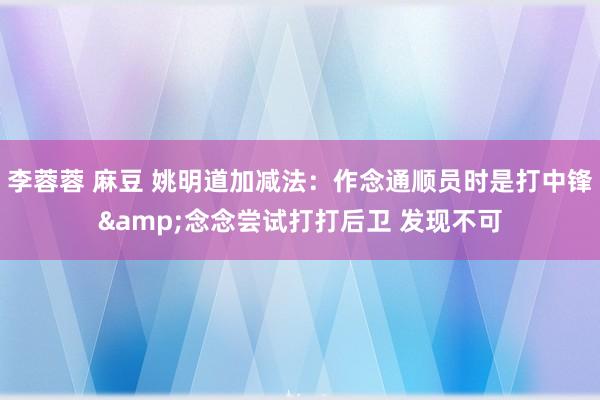 李蓉蓉 麻豆 姚明道加减法：作念通顺员时是打中锋&念念尝试打打后卫 发现不可