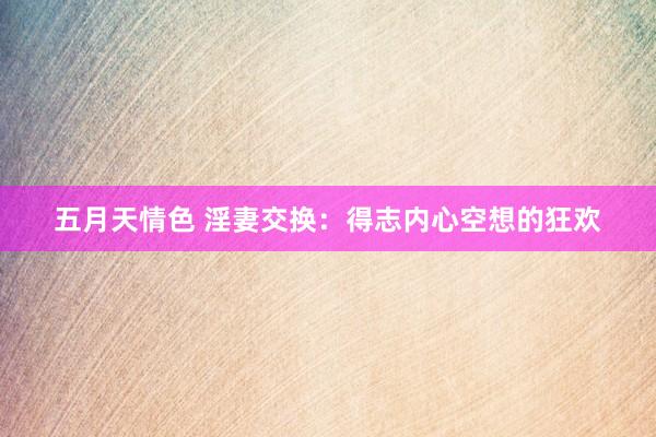 五月天情色 淫妻交换：得志内心空想的狂欢