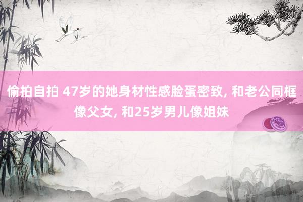 偷拍自拍 47岁的她身材性感脸蛋密致, 和老公同框像父女, 和25岁男儿像姐妹